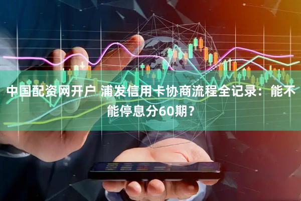 中国配资网开户 浦发信用卡协商流程全记录：能不能停息分60期？