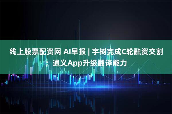 线上股票配资网 AI早报 | 宇树完成C轮融资交割；通义App升级翻译能力