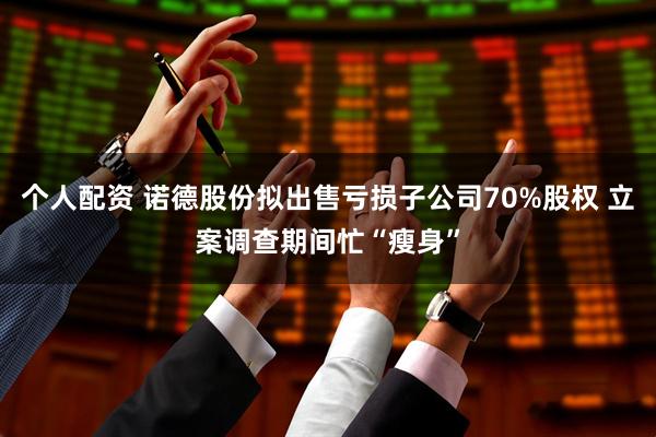 个人配资 诺德股份拟出售亏损子公司70%股权 立案调查期间忙“瘦身”