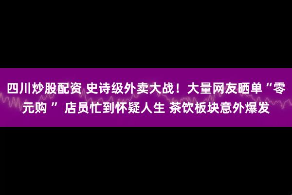 四川炒股配资 史诗级外卖大战！大量网友晒单“零元购 ” 店员忙到怀疑人生 茶饮板块意外爆发