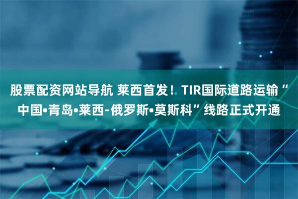 股票配资网站导航 莱西首发！TIR国际道路运输“中国•青岛•莱西-俄罗斯•莫斯科”线路正式开通