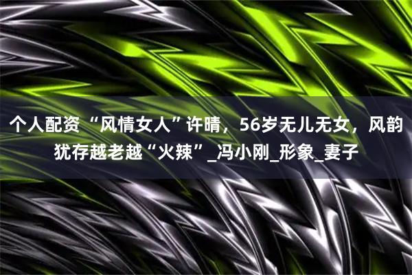 个人配资 “风情女人”许晴，56岁无儿无女，风韵犹存越老越“火辣”_冯小刚_形象_妻子