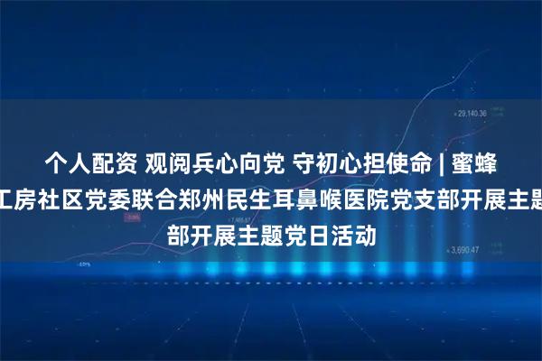 个人配资 观阅兵心向党 守初心担使命 | 蜜蜂张街道西工房社区党委联合郑州民生耳鼻喉医院党支部开展主题党日活动
