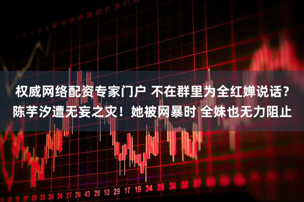 权威网络配资专家门户 不在群里为全红婵说话？陈芋汐遭无妄之灾！她被网暴时 全妹也无力阻止