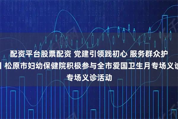 配资平台股票配资 党建引领践初心 服务群众护健康丨松原市妇幼保健院积极参与全市爱国卫生月专场义诊活动