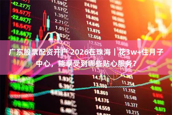 广东股票配资开户 2026在珠海｜花3w+住月子中心，能享受到哪些贴心服务？
