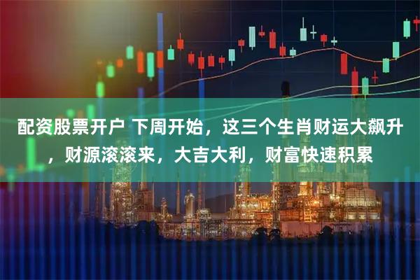 配资股票开户 下周开始，这三个生肖财运大飙升，财源滚滚来，大吉大利，财富快速积累