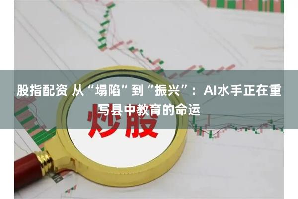 股指配资 从“塌陷”到“振兴”：AI水手正在重写县中教育的命运